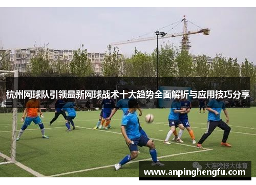 杭州网球队引领最新网球战术十大趋势全面解析与应用技巧分享