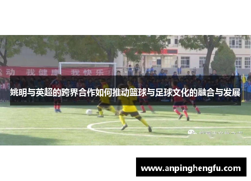 姚明与英超的跨界合作如何推动篮球与足球文化的融合与发展