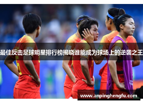 最佳反击足球明星排行榜揭晓谁能成为球场上的逆袭之王