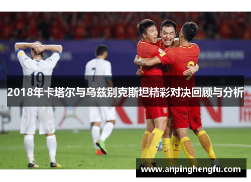 2018年卡塔尔与乌兹别克斯坦精彩对决回顾与分析