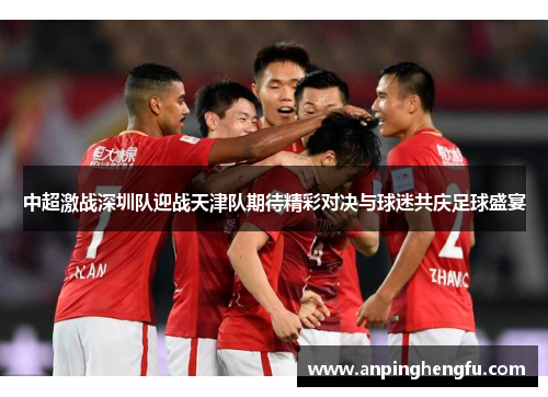 中超激战深圳队迎战天津队期待精彩对决与球迷共庆足球盛宴