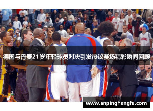 德国与丹麦21岁年轻球员对决引发热议赛场精彩瞬间回顾