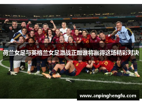 荷兰女足与英格兰女足激战正酣谁将赢得这场精彩对决